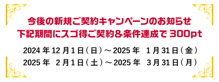 今後の新規ご契約キャンペーンのお知らせ 下記期間にスゴ得ご契約＆条件達成で300pt 2024年12月1日（日）～2025年1月31日（金）／2025年2月1日（土）～2025年3月31日（月）